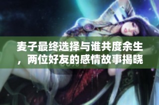 麦子最终选择与谁共度余生，两位好友的感情故事揭晓