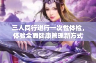 三人同行进行一次性体检，体验全面健康管理新方式