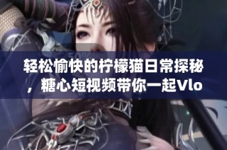 轻松愉快的柠檬猫日常探秘，糖心短视频带你一起Vlog！