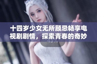 十四岁少女无所顾忌畅享电视剧剧情，探索青春的奇妙旅程