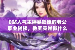 B站人气主播暴躁姐的老公职业揭秘，他究竟是做什么的呢