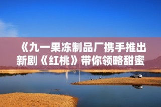 《九一果冻制品厂携手推出新剧《红桃》带你领略甜蜜故事》