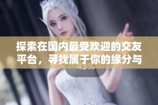 探索在国内最受欢迎的交友平台，寻找属于你的缘分与幸福