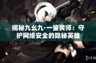 揭秘九幺九·一鉴黄师：守护网络安全的隐秘英雄