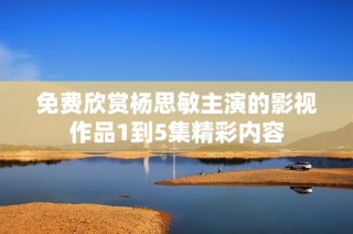 免费欣赏杨思敏主演的影视作品1到5集精彩内容