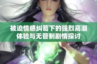 被迫情感纠葛下的强烈高潮体验与无管制剧情探讨