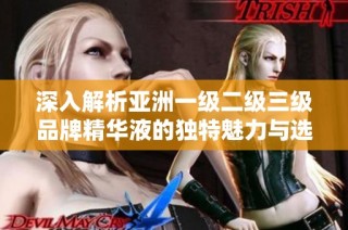 深入解析亚洲一级二级三级品牌精华液的独特魅力与选择指南