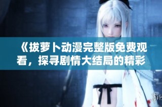 《拔萝卜动漫完整版免费观看，探寻剧情大结局的精彩与感动》