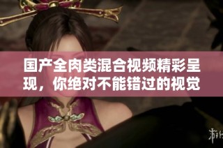 国产全肉类混合视频精彩呈现，你绝对不能错过的视觉盛宴