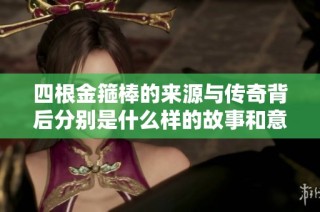 四根金箍棒的来源与传奇背后分别是什么样的故事和意义