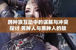 跨种族互动中的误解与冲突探讨 黄种人与黑种人的故事