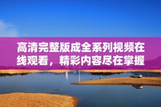 高清完整版成全系列视频在线观看，精彩内容尽在掌握之中