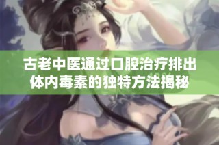 古老中医通过口腔治疗排出体内毒素的独特方法揭秘