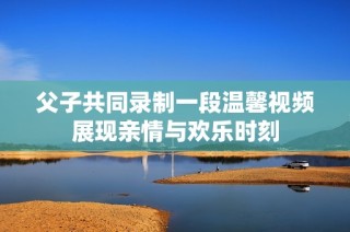 父子共同录制一段温馨视频展现亲情与欢乐时刻