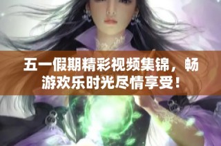五一假期精彩视频集锦，畅游欢乐时光尽情享受！