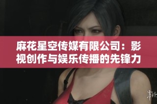 麻花星空传媒有限公司：影视创作与娱乐传播的先锋力量