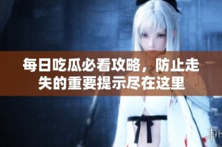 每日吃瓜必看攻略，防止走失的重要提示尽在这里