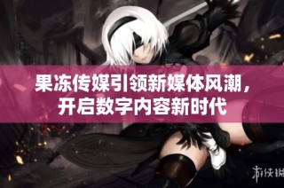 果冻传媒引领新媒体风潮，开启数字内容新时代