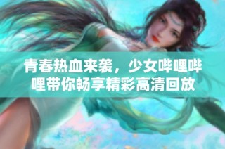 青春热血来袭，少女哔哩哔哩带你畅享精彩高清回放