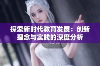 探索新时代教育发展：创新理念与实践的深度分析