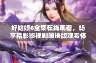 好姑娘6全集在线观看，畅享精彩影视剧国语版观看体验