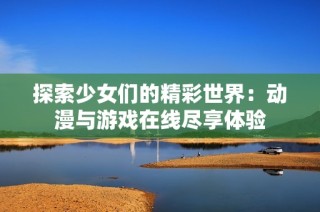 探索少女们的精彩世界：动漫与游戏在线尽享体验