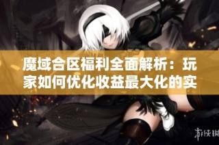 魔域合区福利全面解析：玩家如何优化收益最大化的实用策略与技巧揭秘