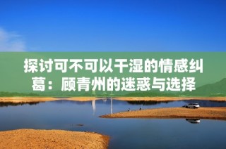 探讨可不可以干湿的情感纠葛：顾青州的迷惑与选择