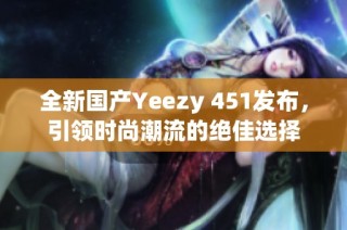 全新国产Yeezy 451发布，引领时尚潮流的绝佳选择