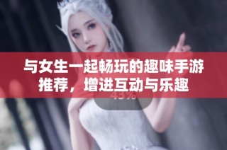 与女生一起畅玩的趣味手游推荐，增进互动与乐趣