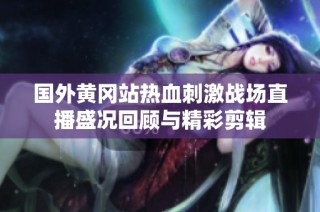 国外黄冈站热血刺激战场直播盛况回顾与精彩剪辑