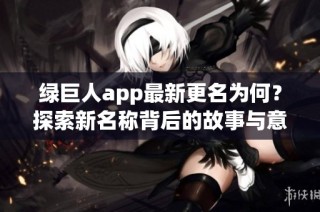 绿巨人app最新更名为何？探索新名称背后的故事与意义