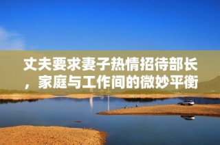 丈夫要求妻子热情招待部长，家庭与工作间的微妙平衡