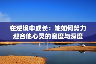 在逆境中成长：她如何努力迎合他心灵的宽度与深度