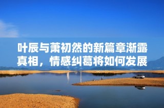 叶辰与萧初然的新篇章渐露真相，情感纠葛将如何发展？