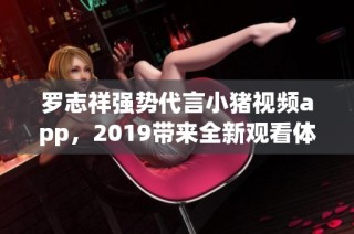 罗志祥强势代言小猪视频app，2019带来全新观看体验