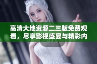 高清大地资源二三版免费观看，尽享影视盛宴与精彩内容！