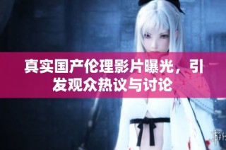 真实国产伦理影片曝光，引发观众热议与讨论