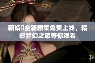 鞠婧祎全新剧集免费上线，精彩梦幻之旅等你观看