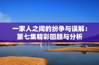 一家人之间的纷争与误解：第七集精彩回顾与分析