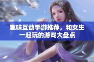 趣味互动手游推荐，和女生一起玩的游戏大盘点