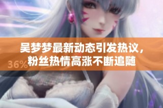 吴梦梦最新动态引发热议，粉丝热情高涨不断追随