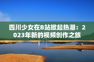四川少女在B站掀起热潮：2023年新的视频创作之旅