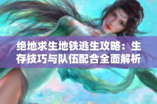 绝地求生地铁逃生攻略：生存技巧与队伍配合全面解析