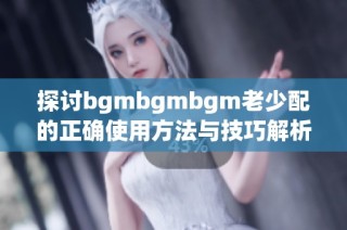 探讨bgmbgmbgm老少配的正确使用方法与技巧解析