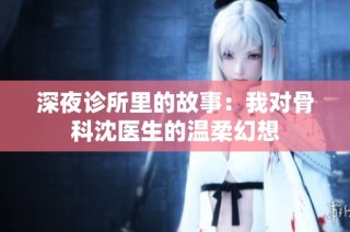 深夜诊所里的故事：我对骨科沈医生的温柔幻想