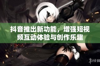 抖音推出新功能，增强短视频互动体验与创作乐趣