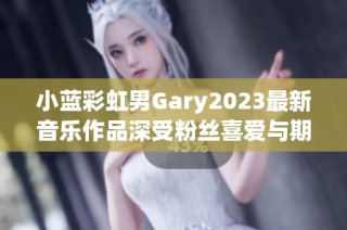 小蓝彩虹男Gary2023最新音乐作品深受粉丝喜爱与期待