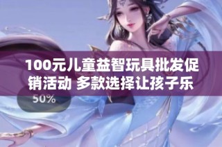 100元儿童益智玩具批发促销活动 多款选择让孩子乐享成长