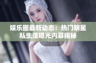 娱乐圈最新动态：热门明星私生活曝光内幕揭秘